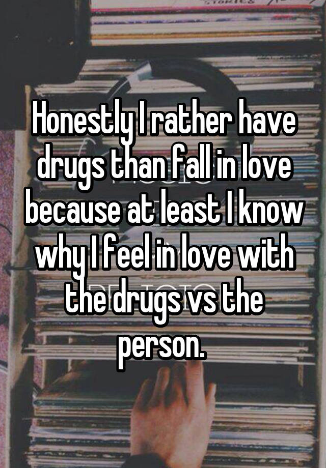 Honestly I rather have drugs than fall in love because at least I know why I feel in love with the drugs vs the person. 