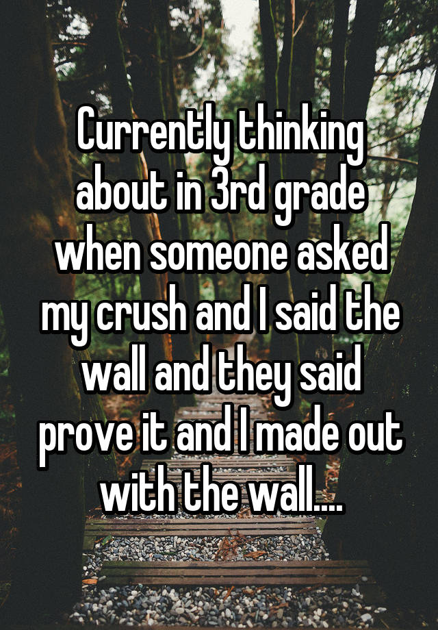 Currently thinking about in 3rd grade when someone asked my crush and I said the wall and they said prove it and I made out with the wall....