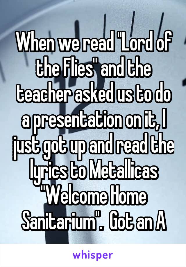 When we read "Lord of the Flies" and the teacher asked us to do a presentation on it, I just got up and read the lyrics to Metallicas "Welcome Home Sanitarium".  Got an A