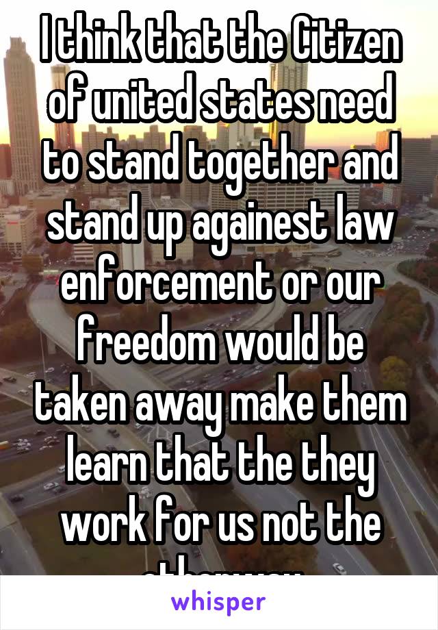 I think that the Citizen of united states need to stand together and stand up againest law enforcement or our freedom would be taken away make them learn that the they work for us not the otherway