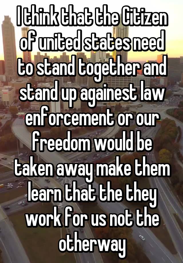 I think that the Citizen of united states need to stand together and stand up againest law enforcement or our freedom would be taken away make them learn that the they work for us not the otherway