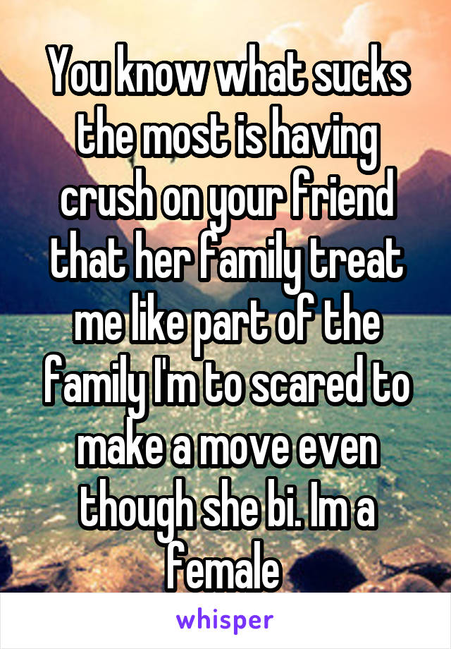 You know what sucks the most is having crush on your friend that her family treat me like part of the family I'm to scared to make a move even though she bi. Im a female 