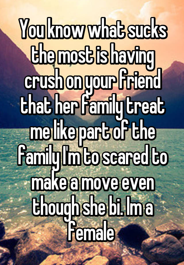 You know what sucks the most is having crush on your friend that her family treat me like part of the family I'm to scared to make a move even though she bi. Im a female 