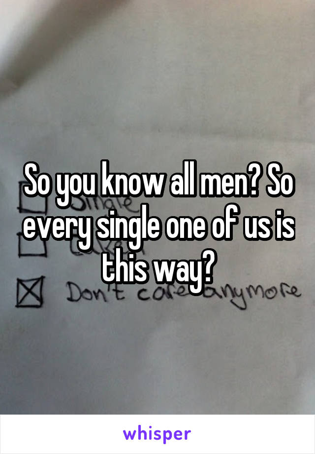 So you know all men? So every single one of us is this way?