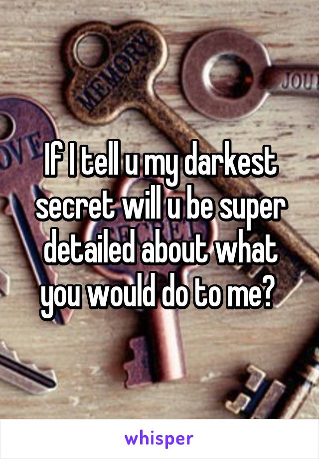 If I tell u my darkest secret will u be super detailed about what you would do to me? 