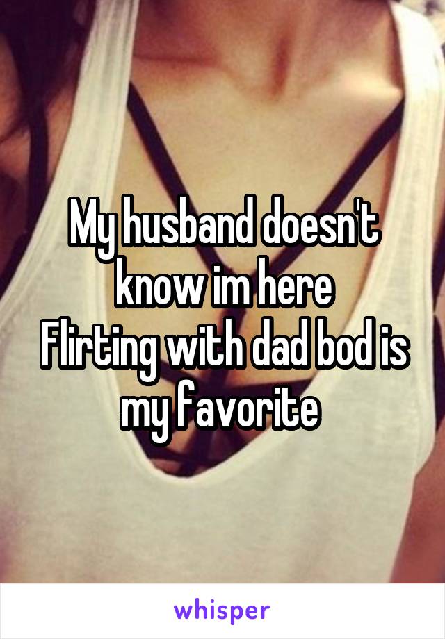 My husband doesn't know im here
Flirting with dad bod is my favorite 