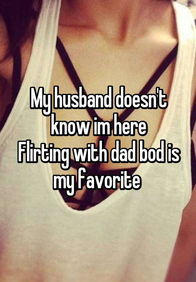 My husband doesn't know im here
Flirting with dad bod is my favorite 