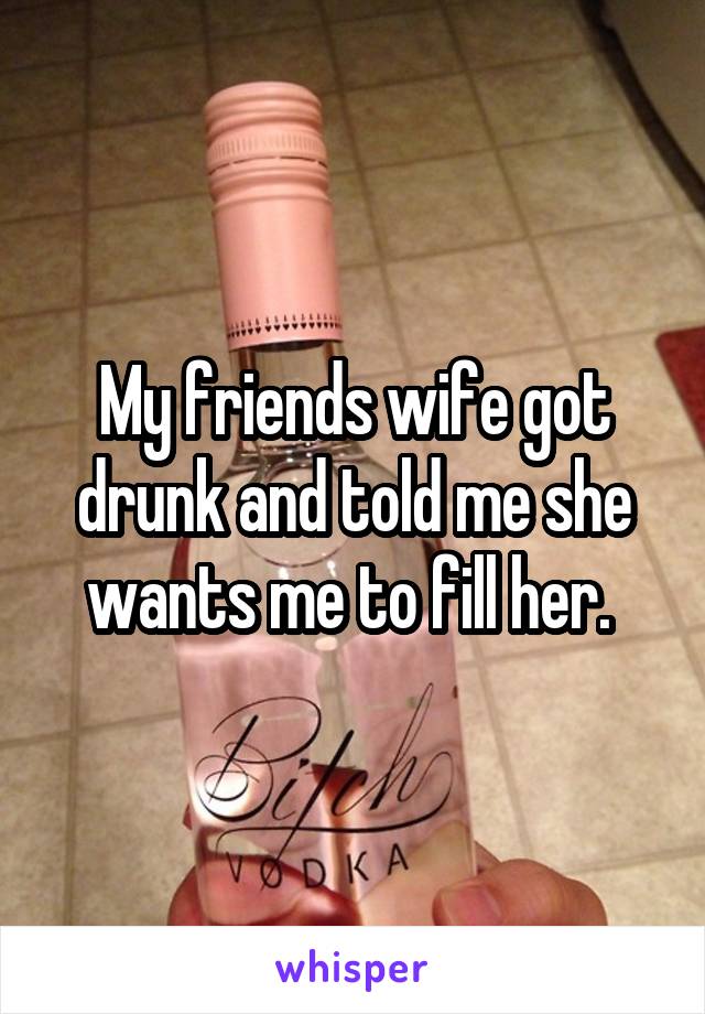 My friends wife got drunk and told me she wants me to fill her. 