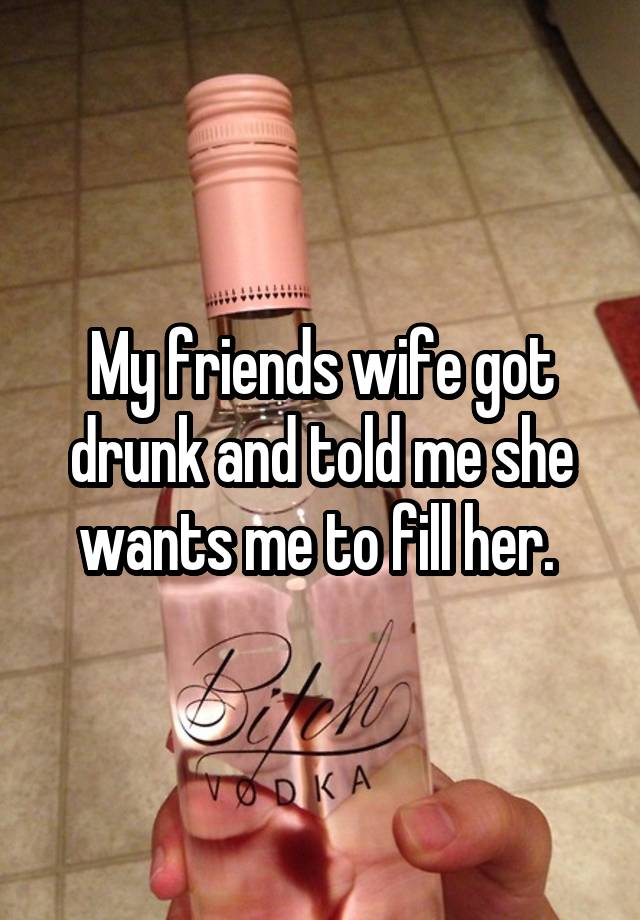 My friends wife got drunk and told me she wants me to fill her. 