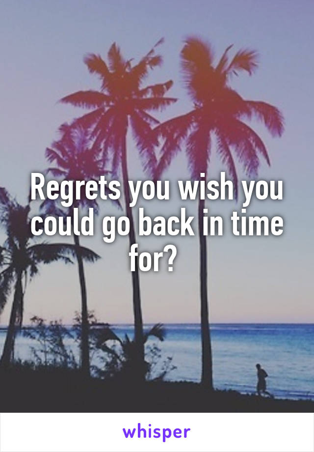 Regrets you wish you could go back in time for? 