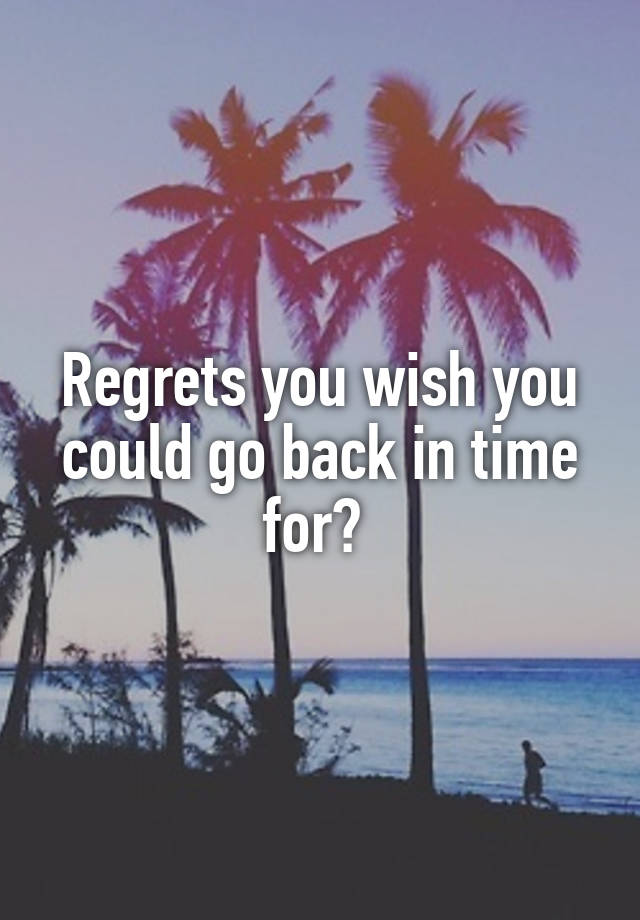 Regrets you wish you could go back in time for? 