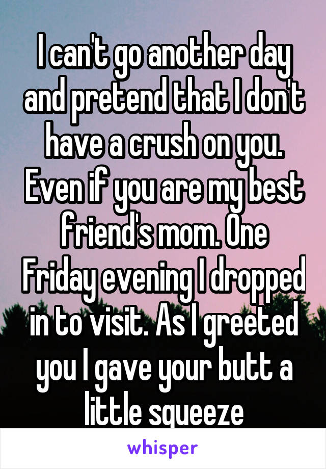 I can't go another day and pretend that I don't have a crush on you. Even if you are my best friend's mom. One Friday evening I dropped in to visit. As I greeted you I gave your butt a little squeeze