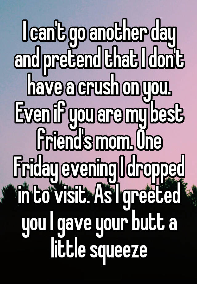 I can't go another day and pretend that I don't have a crush on you. Even if you are my best friend's mom. One Friday evening I dropped in to visit. As I greeted you I gave your butt a little squeeze