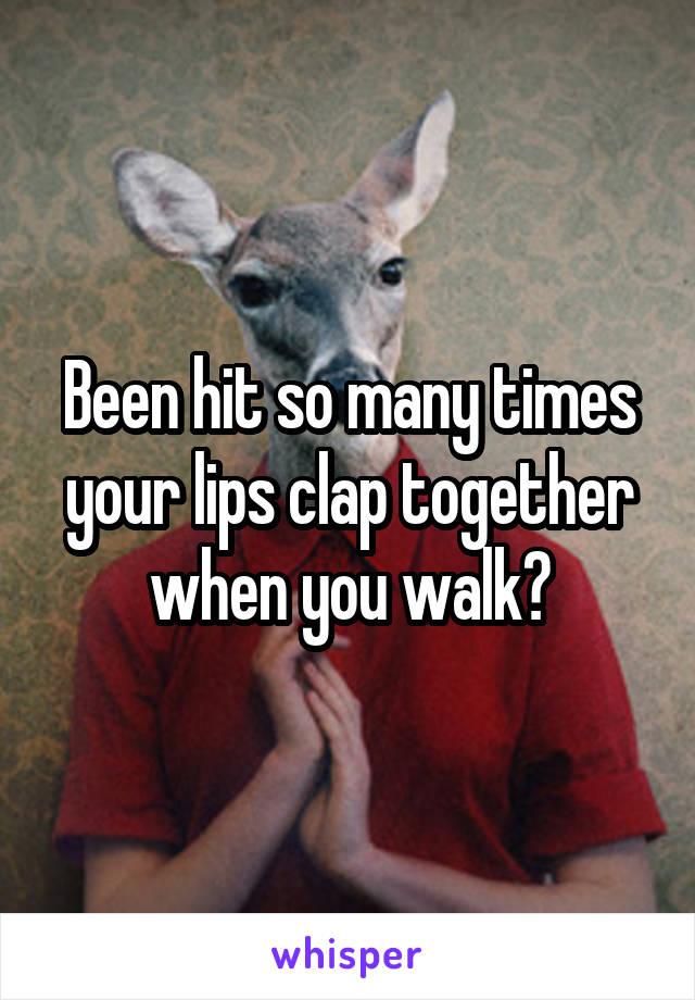 Been hit so many times your lips clap together when you walk?