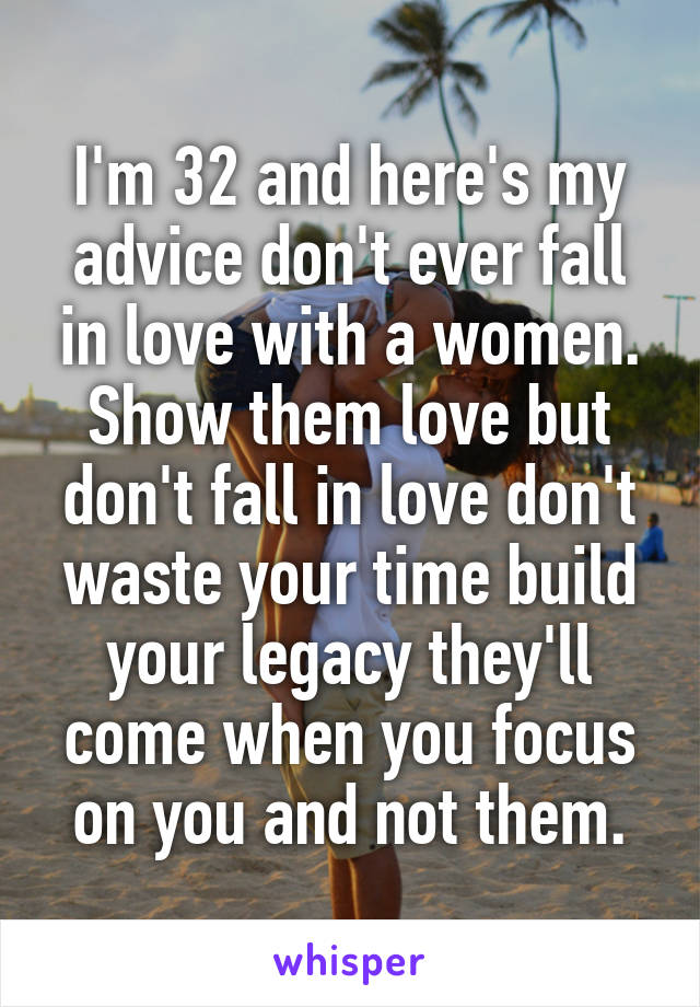 I'm 32 and here's my advice don't ever fall in love with a women. Show them love but don't fall in love don't waste your time build your legacy they'll come when you focus on you and not them.