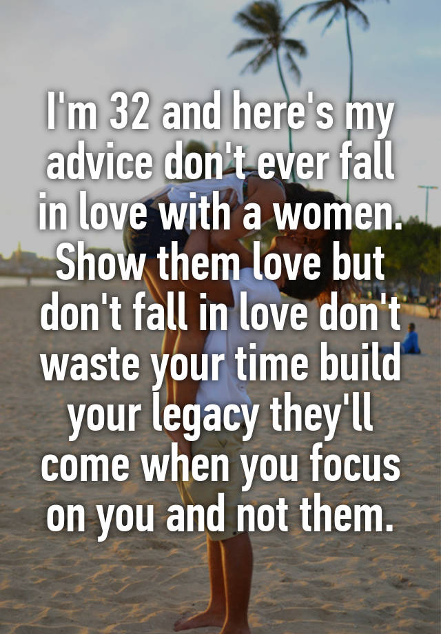 I'm 32 and here's my advice don't ever fall in love with a women. Show them love but don't fall in love don't waste your time build your legacy they'll come when you focus on you and not them.