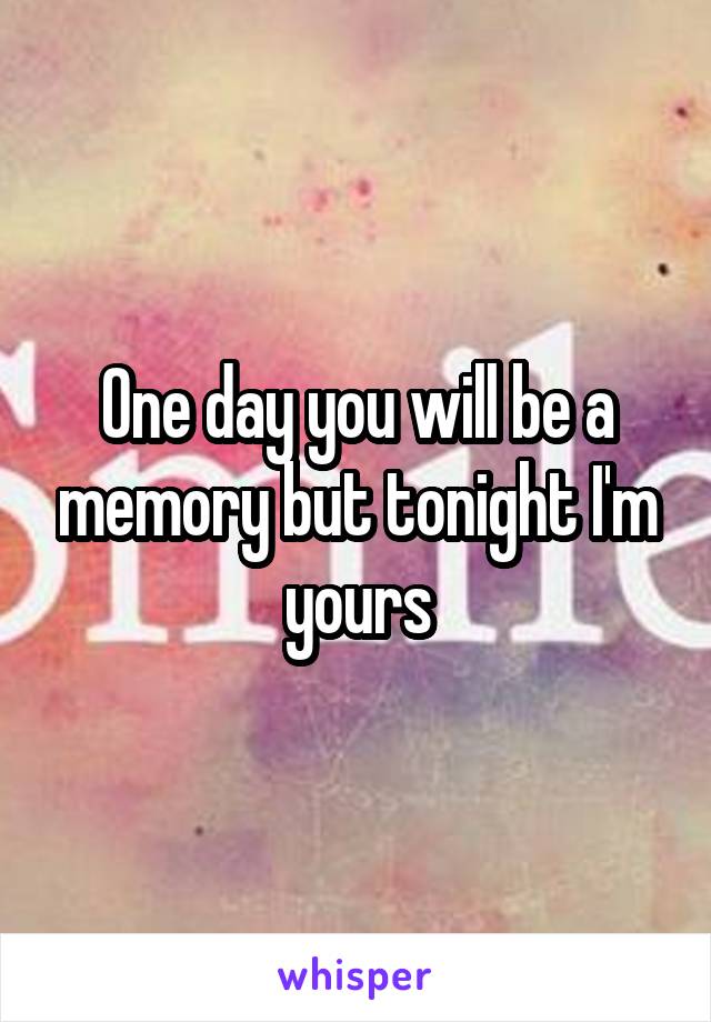 One day you will be a memory but tonight I'm yours