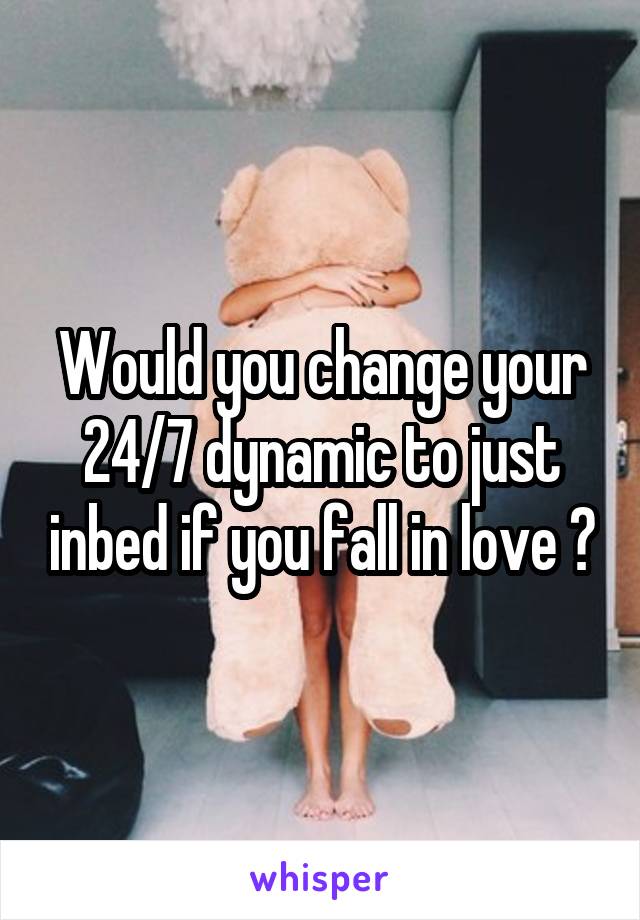 Would you change your 24/7 dynamic to just inbed if you fall in love ?