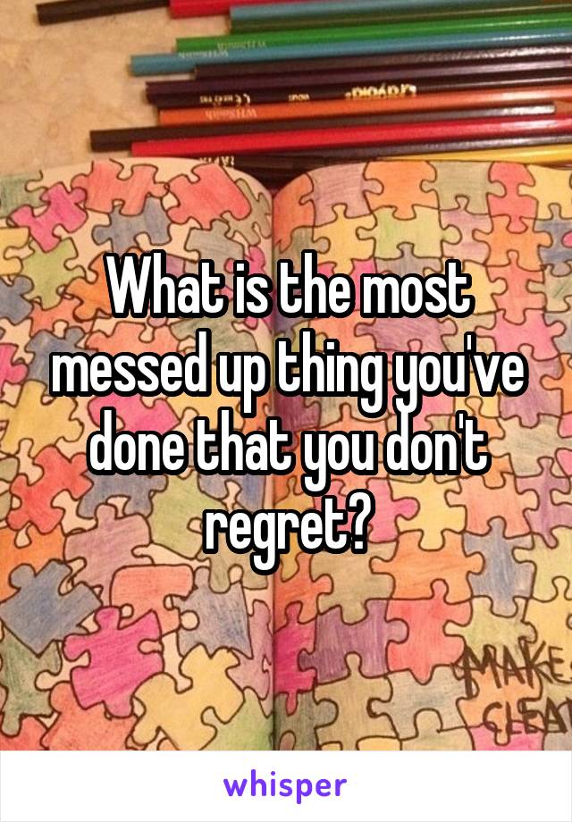 What is the most messed up thing you've done that you don't regret?