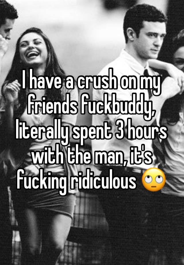 I have a crush on my friends fuckbuddy, literally spent 3 hours with the man, it's fucking ridiculous 🙄