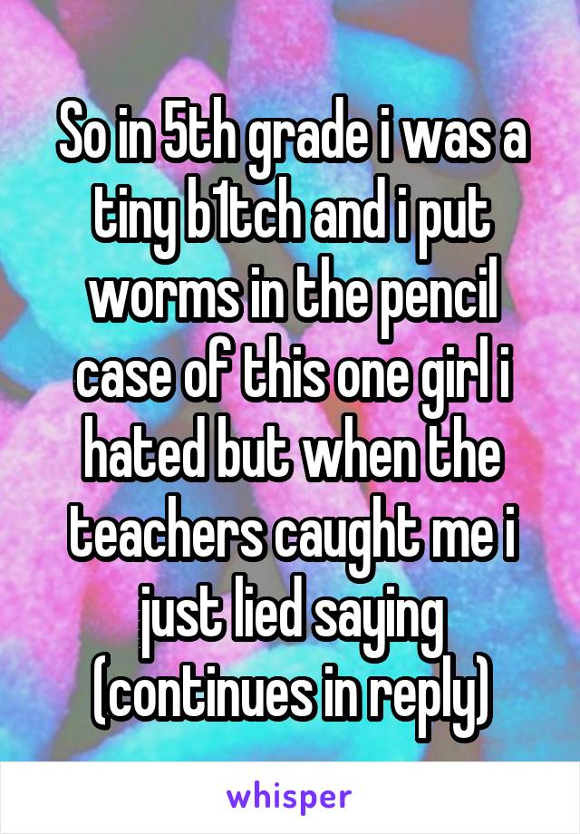 So in 5th grade i was a tiny b1tch and i put worms in the pencil case of this one girl i hated but when the teachers caught me i just lied saying (continues in reply)