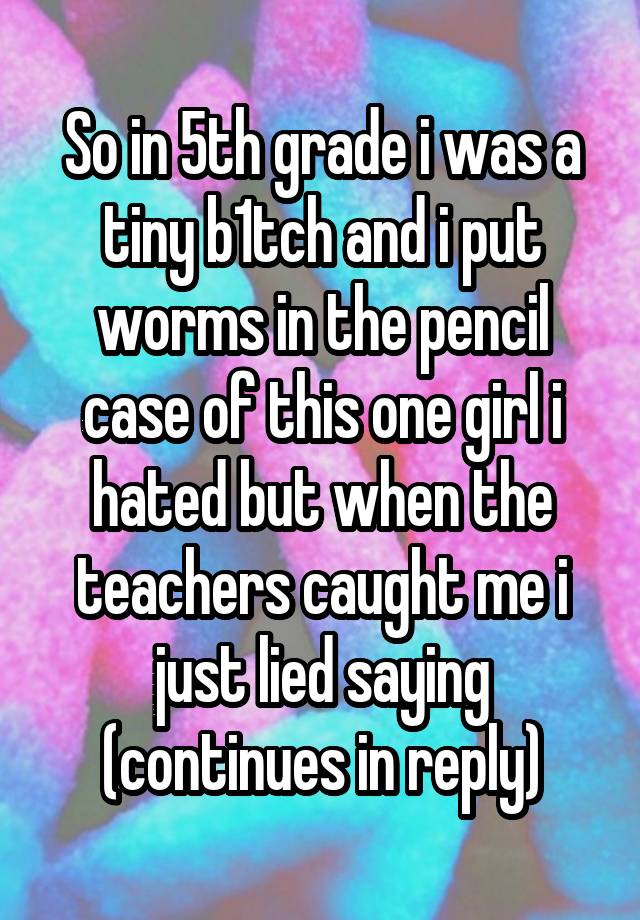 So in 5th grade i was a tiny b1tch and i put worms in the pencil case of this one girl i hated but when the teachers caught me i just lied saying (continues in reply)