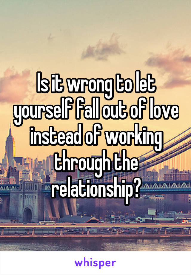 Is it wrong to let yourself fall out of love instead of working through the relationship?