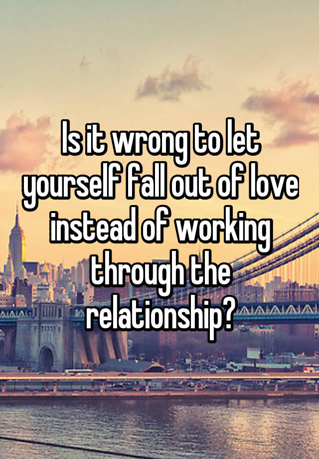 Is it wrong to let yourself fall out of love instead of working through the relationship?