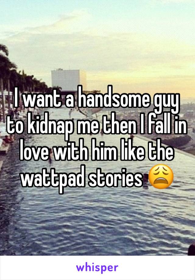 I want a handsome guy to kidnap me then I fall in love with him like the wattpad stories 😩