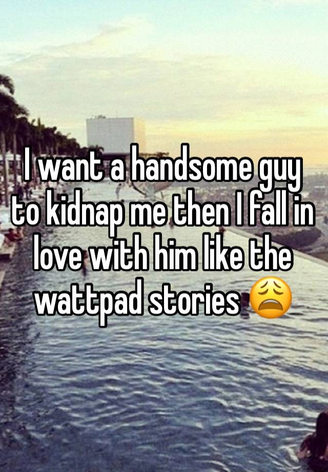 I want a handsome guy to kidnap me then I fall in love with him like the wattpad stories 😩