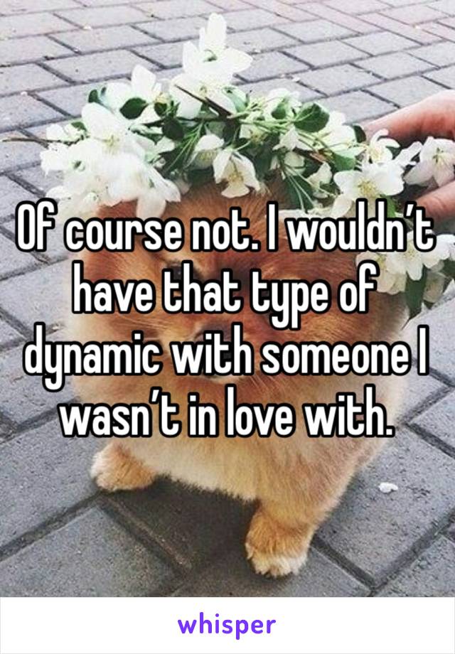 Of course not. I wouldn’t have that type of dynamic with someone I wasn’t in love with. 