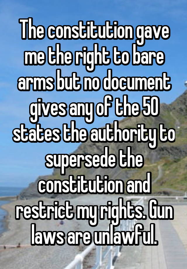 The constitution gave me the right to bare arms but no document gives any of the 50 states the authority to supersede the constitution and restrict my rights. Gun laws are unlawful.