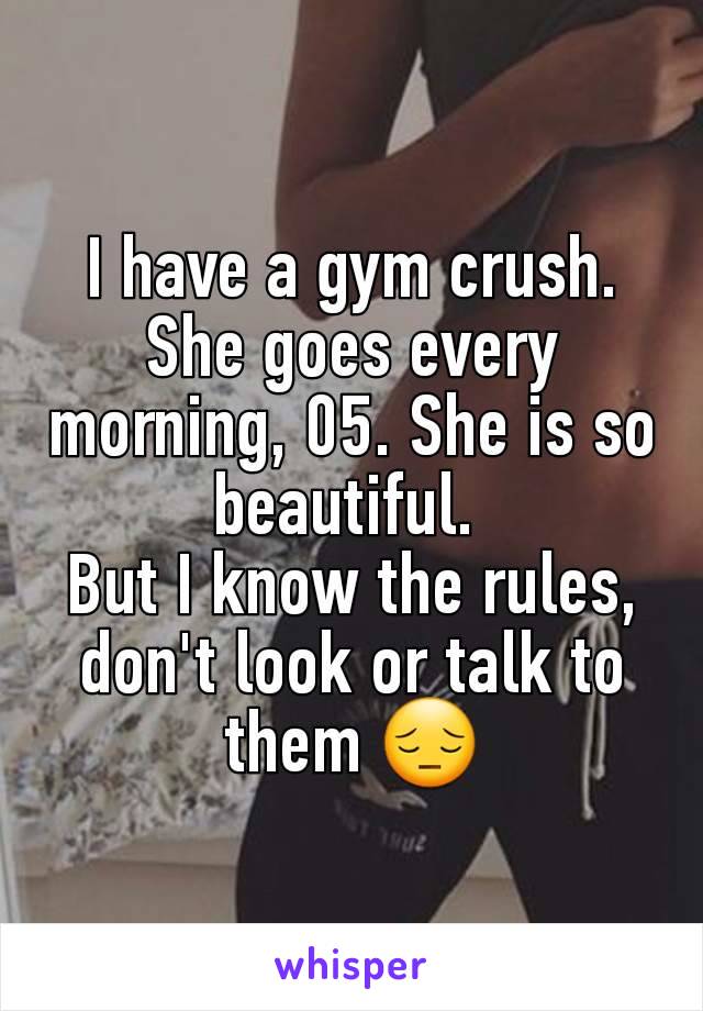 I have a gym crush. She goes every morning, 05. She is so beautiful. 
But I know the rules, don't look or talk to them 😔