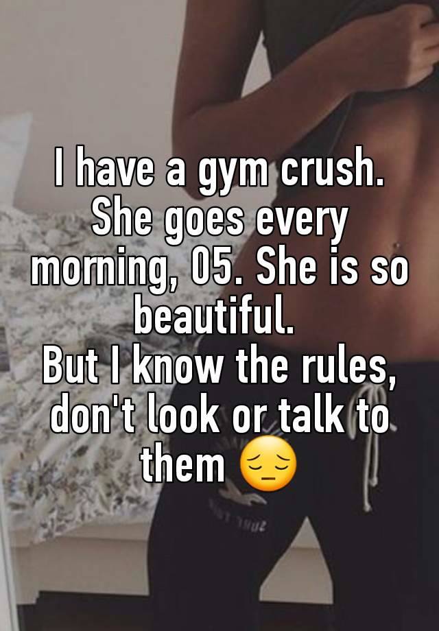 I have a gym crush. She goes every morning, 05. She is so beautiful. 
But I know the rules, don't look or talk to them 😔