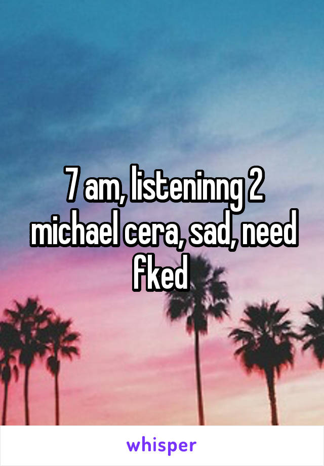 7 am, listeninng 2 michael cera, sad, need fked 