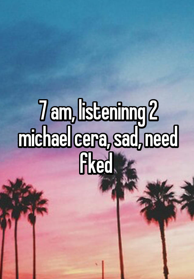 7 am, listeninng 2 michael cera, sad, need fked 