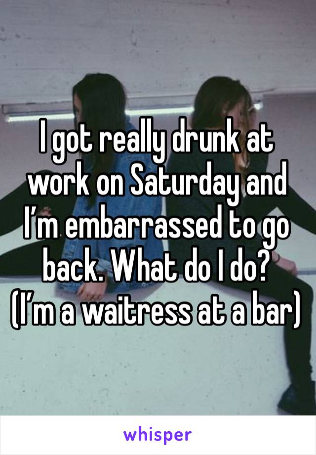 I got really drunk at work on Saturday and I’m embarrassed to go back. What do I do?
(I’m a waitress at a bar)