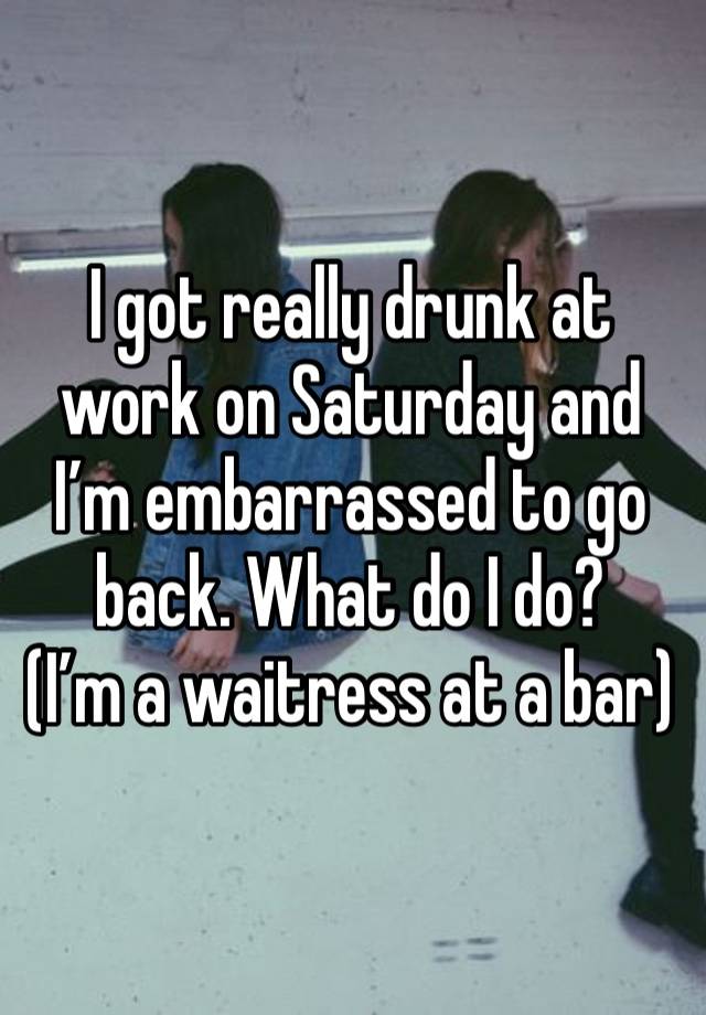 I got really drunk at work on Saturday and I’m embarrassed to go back. What do I do?
(I’m a waitress at a bar)