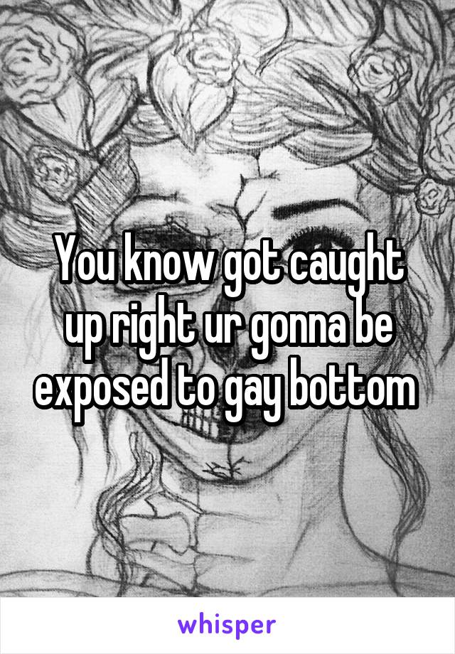 You know got caught up right ur gonna be exposed to gay bottom 