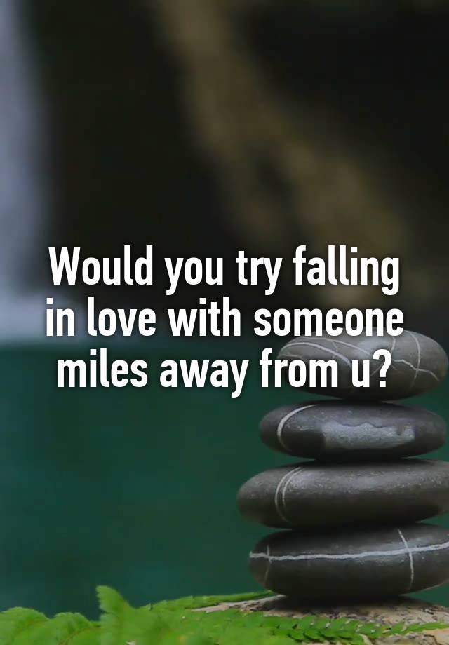 Would you try falling in love with someone miles away from u?