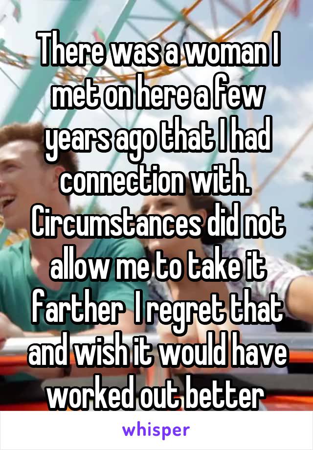 There was a woman I met on here a few years ago that I had connection with.  Circumstances did not allow me to take it farther  I regret that and wish it would have worked out better 