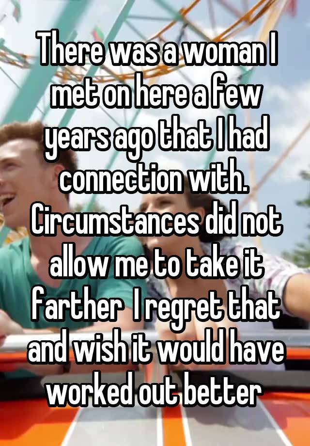 There was a woman I met on here a few years ago that I had connection with.  Circumstances did not allow me to take it farther  I regret that and wish it would have worked out better 