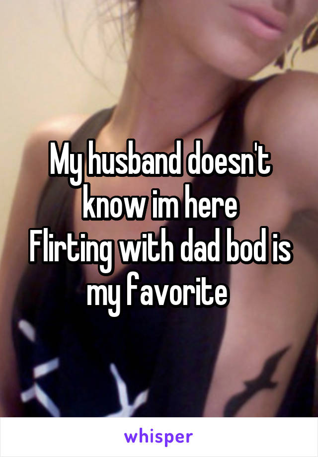 My husband doesn't know im here
Flirting with dad bod is my favorite 