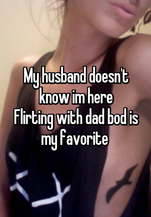 My husband doesn't know im here
Flirting with dad bod is my favorite 