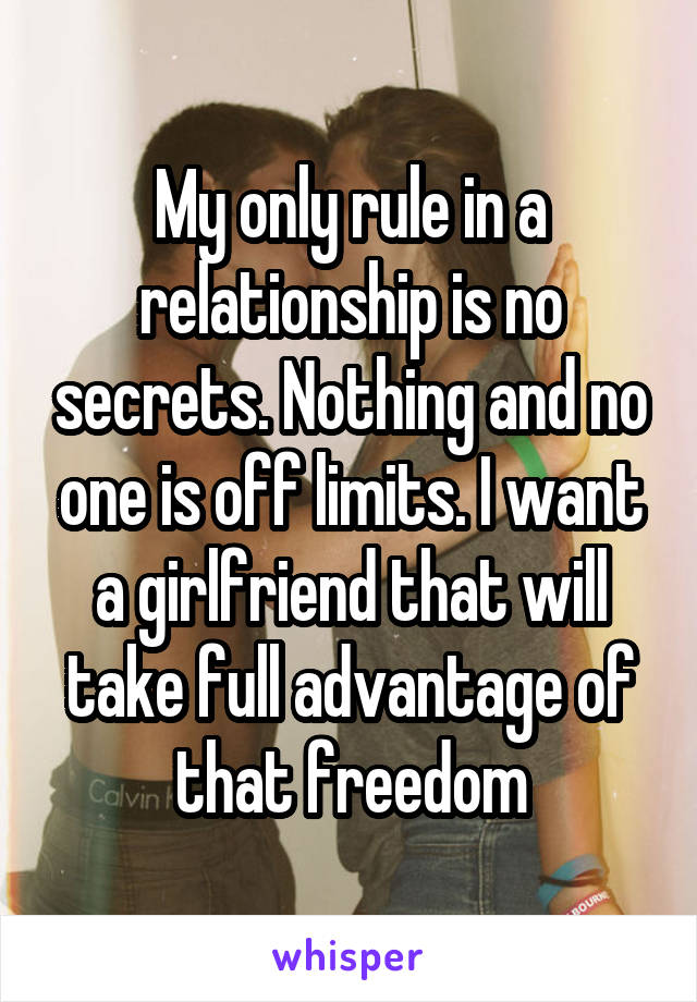 My only rule in a relationship is no secrets. Nothing and no one is off limits. I want a girlfriend that will take full advantage of that freedom