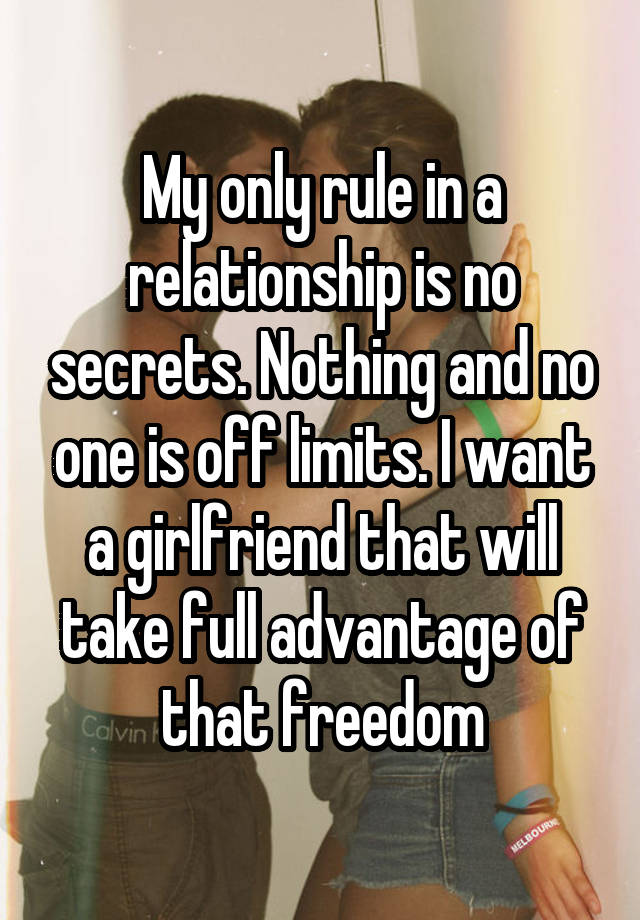 My only rule in a relationship is no secrets. Nothing and no one is off limits. I want a girlfriend that will take full advantage of that freedom