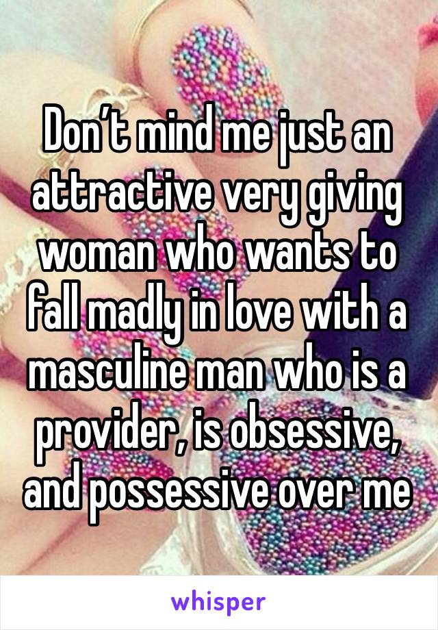 Don’t mind me just an attractive very giving woman who wants to fall madly in love with a masculine man who is a provider, is obsessive, and possessive over me