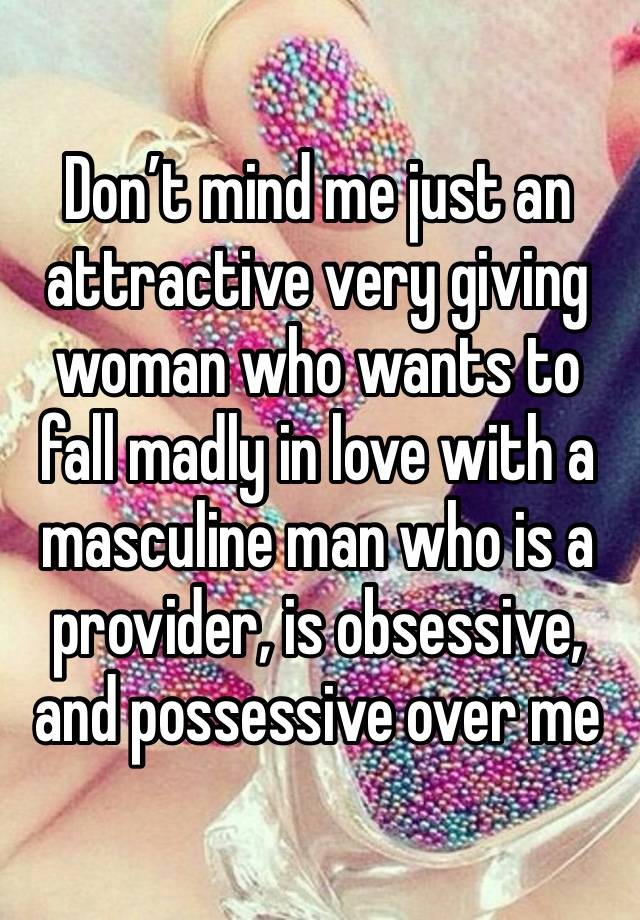 Don’t mind me just an attractive very giving woman who wants to fall madly in love with a masculine man who is a provider, is obsessive, and possessive over me