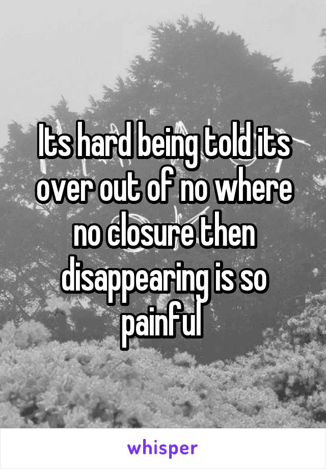 Its hard being told its over out of no where no closure then disappearing is so painful 