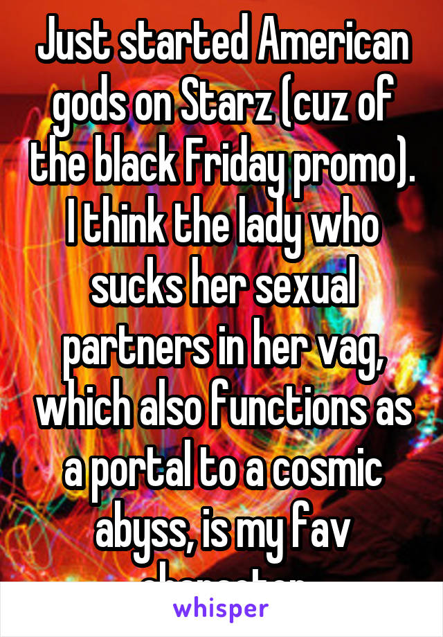 Just started American gods on Starz (cuz of the black Friday promo). I think the lady who sucks her sexual partners in her vag, which also functions as a portal to a cosmic abyss, is my fav character